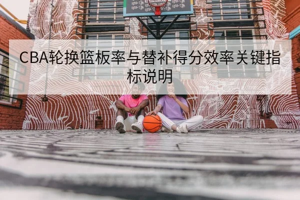 CBA轮换篮板率与替补得分效率关键指标说明
